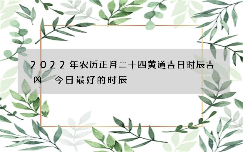 2022年农历正月二十四黄道吉日时辰吉凶 今日最好的时辰